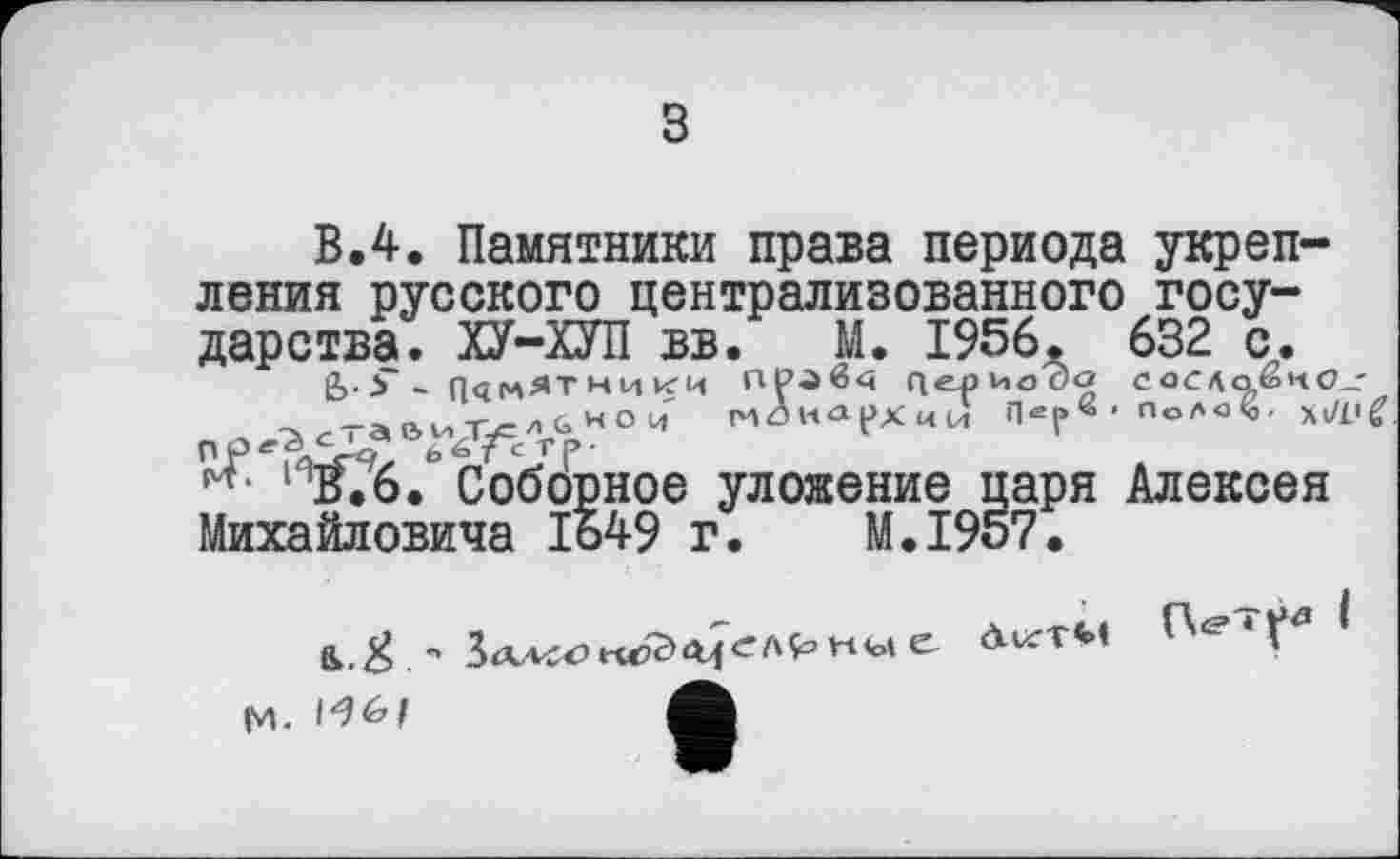 ﻿з
В.4. Памятники права периода укрепления русского централизованного государства. ХУ-ХУП вв. М. 1956. 632 с.
&•>*“ ПАМЯТНИКИ ПРЛв<< QepHoOÖ СОСЛ<1ёиО_-^^та&иТу=/>Ьи°И MÔHApXuU Пер« - ПоЛО^, ПР^ЗЛЛ? 6Ь?сТР-
ИВ.6. Соборное уложение паря Алексея Михайловича 1649 г. M.I957.
ß.,#	<М*ТМ
М- І